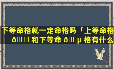 下等命格就一定命格吗「上等命格 🐒 和下等命 🐵 格有什么不同」